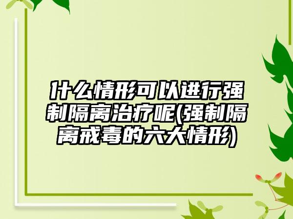 什么情形可以进行强制隔离治疗呢(强制隔离戒毒的六大情形)