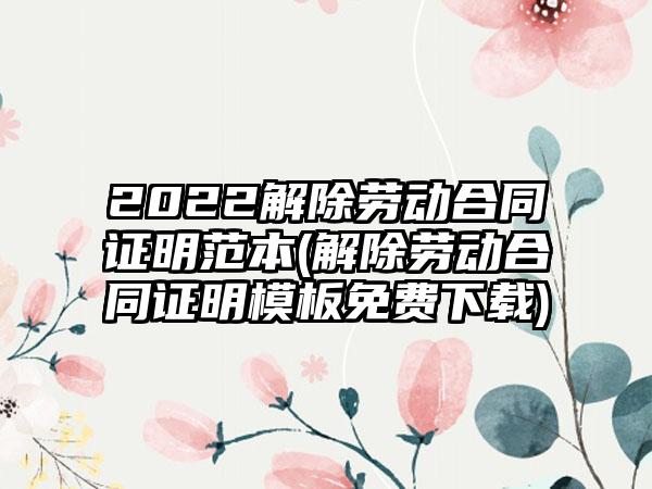 2022解除劳动合同证明范本(解除劳动合同证明模板免费下载)
