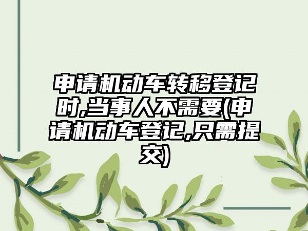 申请机动车转移登记时,当事人不需要(申请机动车登记,只需提交)
