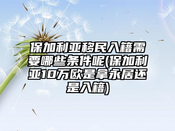 保加利亚移民入籍需要哪些条件呢(保加利亚10万欧是拿永居还是入籍)