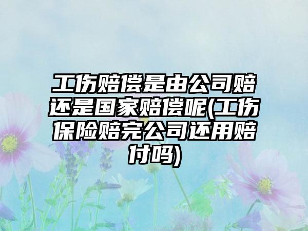 工伤赔偿是由公司赔还是国家赔偿呢(工伤保险赔完公司还用赔付吗)