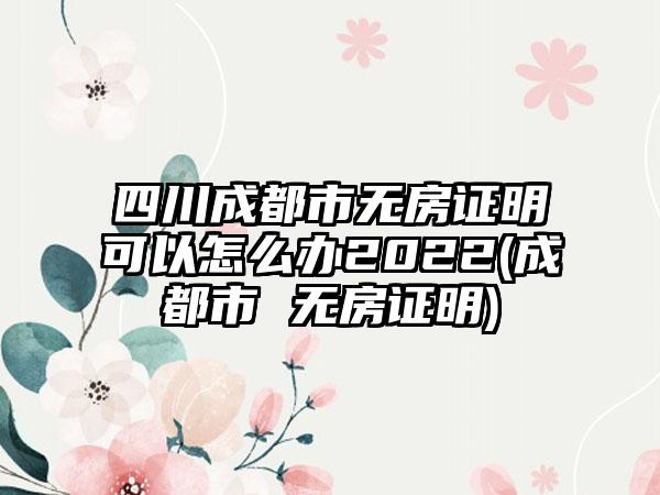 四川成都市无房证明可以怎么办2022(成都市 无房证明)