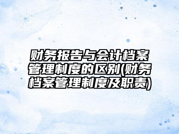 财务报告与会计档案管理制度的区别(财务档案管理制度及职责)