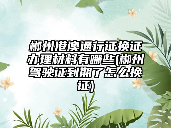 郴州港澳通行证换证办理材料有哪些(郴州驾驶证到期了怎么换证)