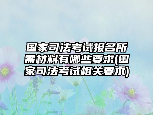 国家司法考试报名所需材料有哪些要求(国家司法考试相关要求)