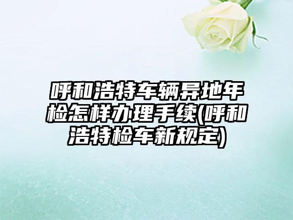 呼和浩特车辆异地年检怎样办理手续(呼和浩特检车新规定)