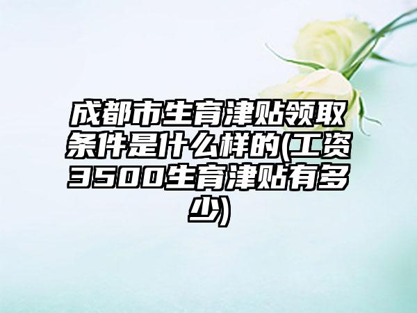 成都市生育津贴领取条件是什么样的(工资3500生育津贴有多少)
