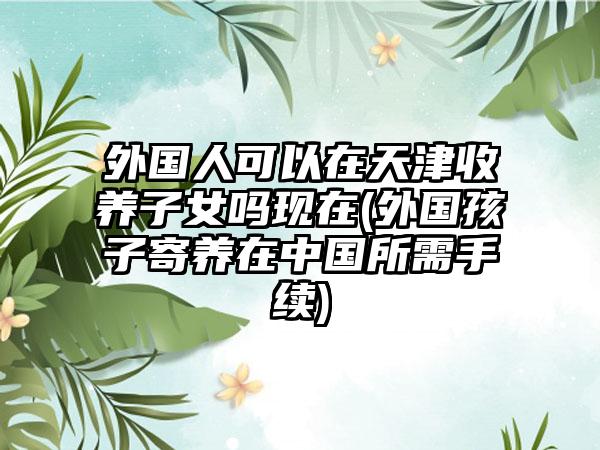 外国人可以在天津收养子女吗现在(外国孩子寄养在中国所需手续)