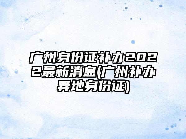 广州身份证补办2022最新消息(广州补办异地身份证)