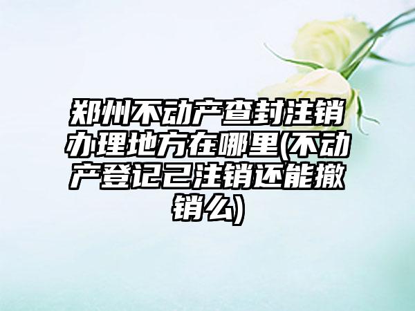 郑州不动产查封注销办理地方在哪里(不动产登记己注销还能撤销么)