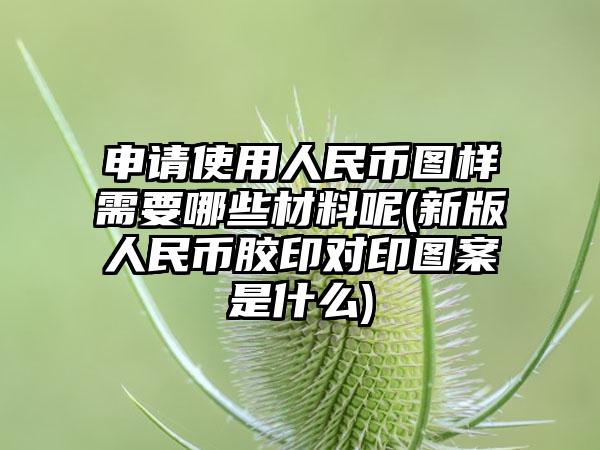 申请使用人民币图样需要哪些材料呢(新版人民币胶印对印图案是什么)