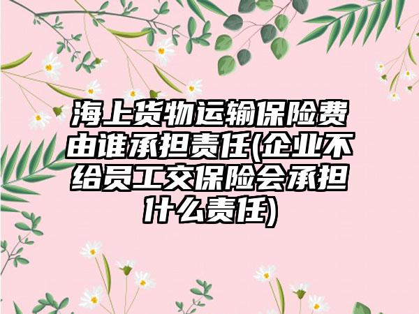海上货物运输保险费由谁承担责任(企业不给员工交保险会承担什么责任)