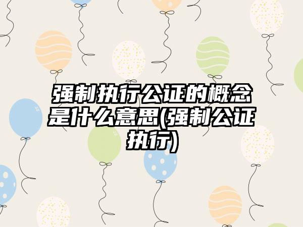 强制执行公证的概念是什么意思(强制公证执行)