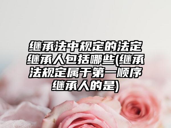 继承法中规定的法定继承人包括哪些(继承法规定属于第一顺序继承人的是)
