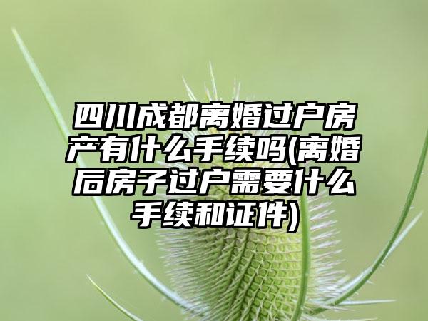 四川成都离婚过户房产有什么手续吗(离婚后房子过户需要什么手续和证件)