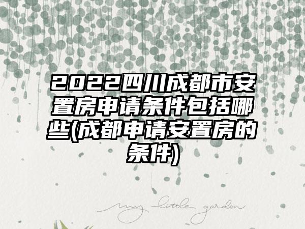 2022四川成都市安置房申请条件包括哪些(成都申请安置房的条件)