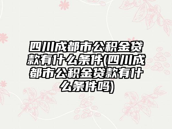 四川成都市公积金贷款有什么条件(四川成都市公积金贷款有什么条件吗)
