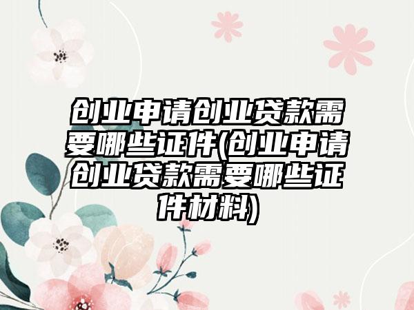 创业申请创业贷款需要哪些证件(创业申请创业贷款需要哪些证件材料)