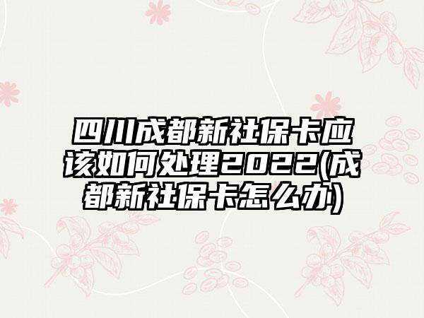 四川成都新社保卡应该如何处理2022(成都新社保卡怎么办)