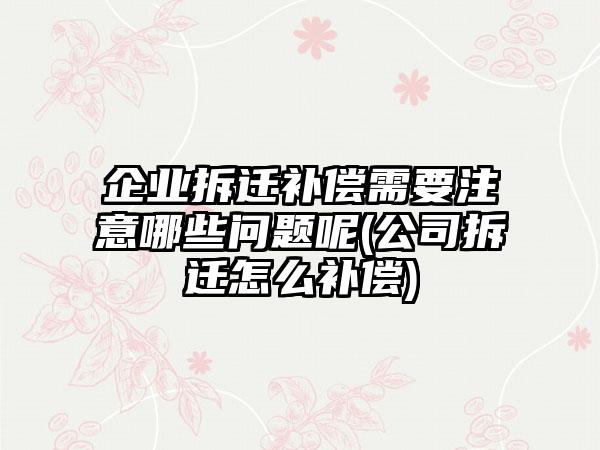 企业拆迁补偿需要注意哪些问题呢(公司拆迁怎么补偿)