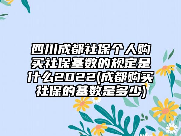 四川成都社保个人购买社保基数的规定是什么2022(成都购买社保的基数是多少)