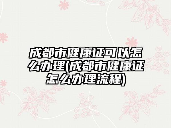 成都市健康证可以怎么办理(成都市健康证怎么办理流程)