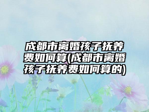 成都市离婚孩子抚养费如何算(成都市离婚孩子抚养费如何算的)