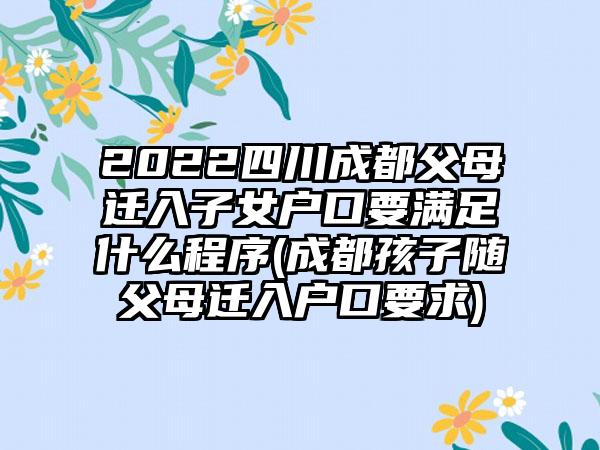 2022四川成都父母迁入子女户口要满足什么程序(成都孩子随父母迁入户口要求)