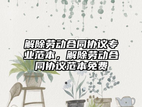 解除劳动合同协议专业范本，解除劳动合同协议范本免费