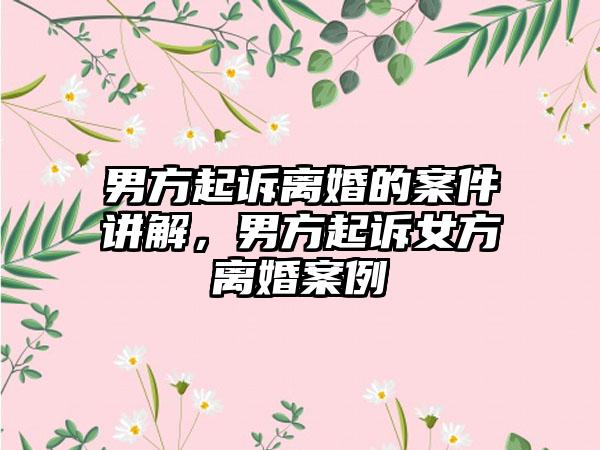 男方起诉离婚的案件讲解，男方起诉女方离婚案例