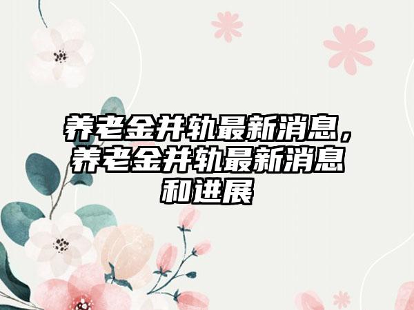 养老金并轨最新消息，养老金并轨最新消息和进展