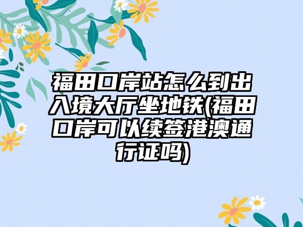 福田口岸站怎么到出入境大厅坐地铁(福田口岸可以续签港澳通行证吗)