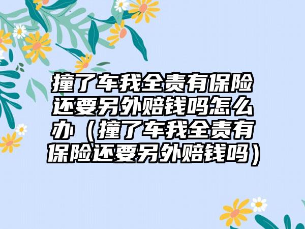 撞了车我全责有保险还要另外赔钱吗怎么办（撞了车我全责有保险还要另外赔钱吗）