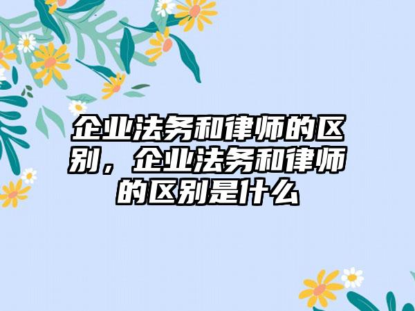 企业法务和律师的区别，企业法务和律师的区别是什么