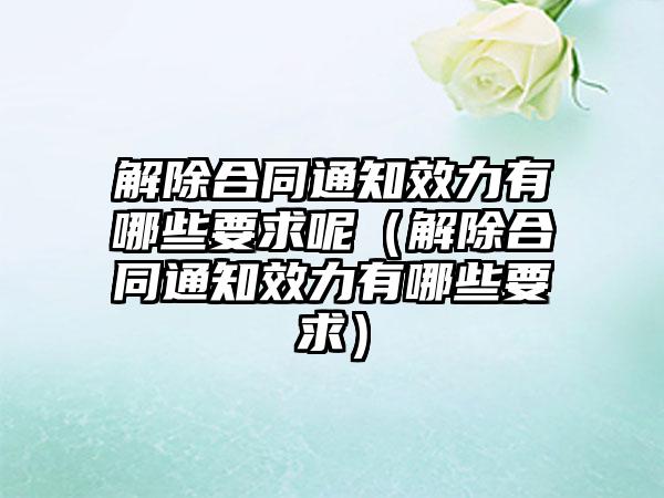 解除合同通知效力有哪些要求呢（解除合同通知效力有哪些要求）