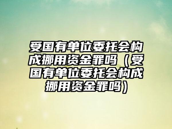 受国有单位委托会构成挪用资金罪吗（受国有单位委托会构成挪用资金罪吗）