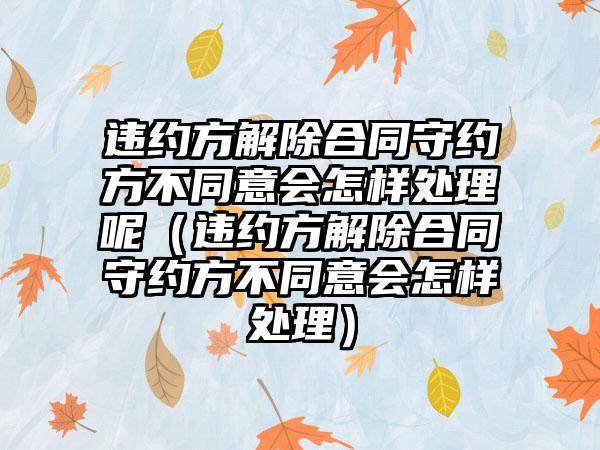 违约方解除合同守约方不同意会怎样处理呢（违约方解除合同守约方不同意会怎样处理）