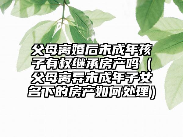 父母离婚后未成年孩子有权继承房产吗（父母离异未成年子女名下的房产如何处理）