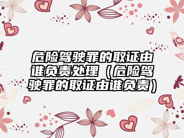 危险驾驶罪的取证由谁负责处理（危险驾驶罪的取证由谁负责）
