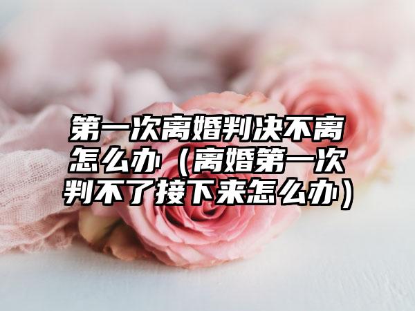 第一次离婚判决不离怎么办（离婚第一次判不了接下来怎么办）