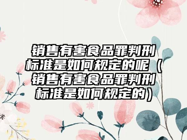 销售有害食品罪判刑标准是如何规定的呢（销售有害食品罪判刑标准是如何规定的）