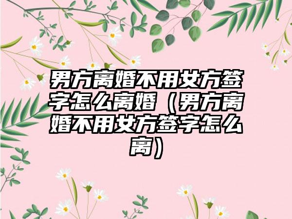 男方离婚不用女方签字怎么离婚（男方离婚不用女方签字怎么离）