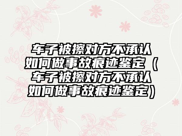 车子被擦对方不承认如何做事故痕迹鉴定（车子被擦对方不承认如何做事故痕迹鉴定）