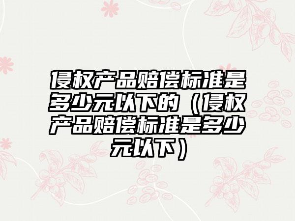 侵权产品赔偿标准是多少元以下的（侵权产品赔偿标准是多少元以下）