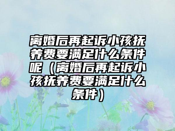 离婚后再起诉小孩抚养费要满足什么条件呢（离婚后再起诉小孩抚养费要满足什么条件）